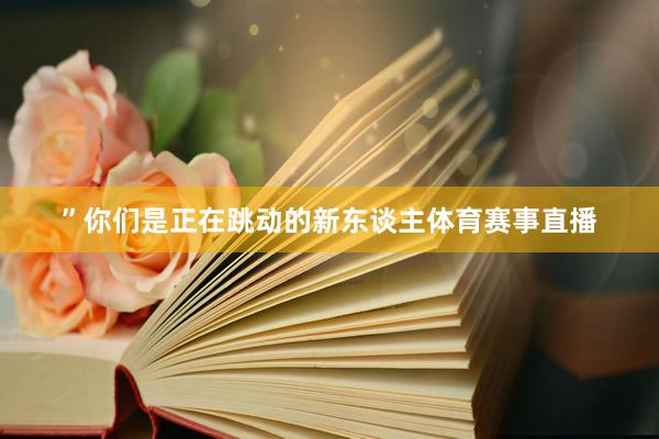 ”你们是正在跳动的新东谈主体育赛事直播