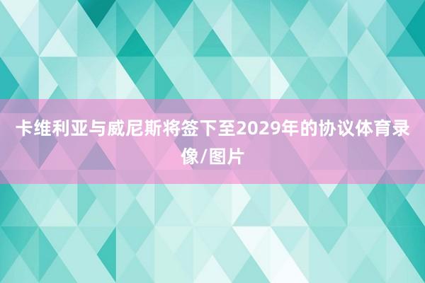 卡维利亚与威尼斯将签下至2029年的协议体育录像/图片