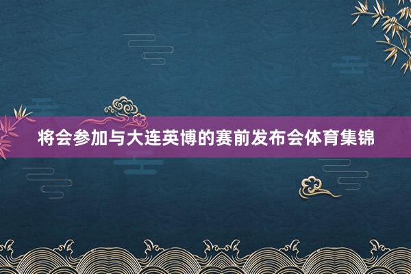 将会参加与大连英博的赛前发布会体育集锦