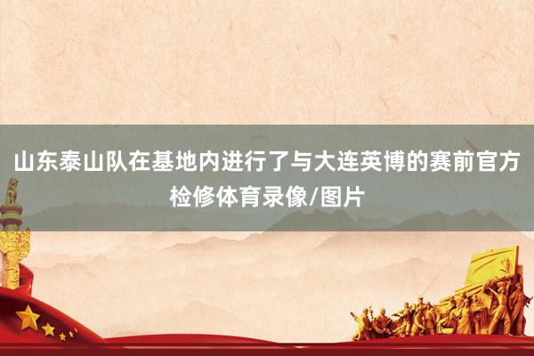 山东泰山队在基地内进行了与大连英博的赛前官方检修体育录像/图片