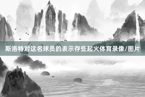 斯洛特对这名球员的表示存些起火体育录像/图片