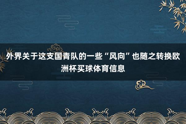 外界关于这支国青队的一些“风向”也随之转换欧洲杯买球体育信息