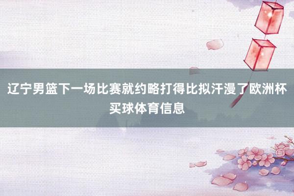 辽宁男篮下一场比赛就约略打得比拟汗漫了欧洲杯买球体育信息