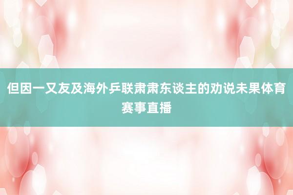 但因一又友及海外乒联肃肃东谈主的劝说未果体育赛事直播