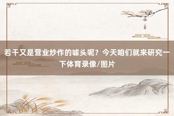 若干又是营业炒作的噱头呢？今天咱们就来研究一下体育录像/图片