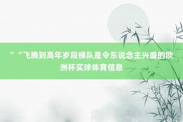 ” “飞腾到高年岁段梯队是令东说念主兴盛的欧洲杯买球体育信息