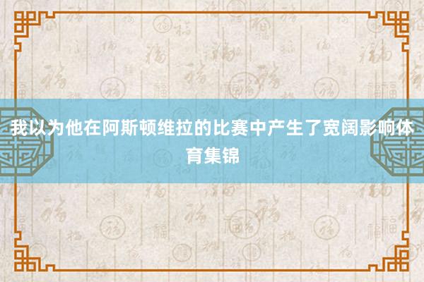 我以为他在阿斯顿维拉的比赛中产生了宽阔影响体育集锦