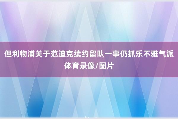 但利物浦关于范迪克续约留队一事仍抓乐不雅气派体育录像/图片