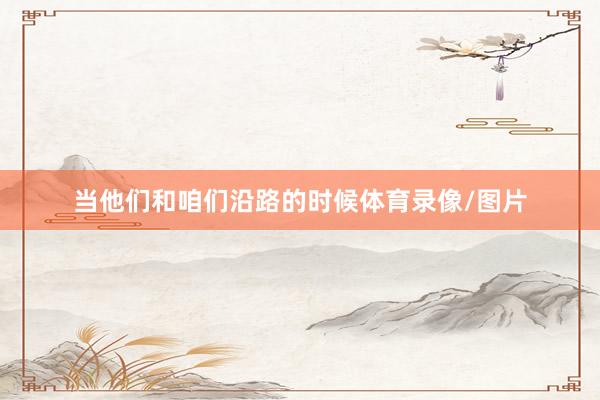 当他们和咱们沿路的时候体育录像/图片