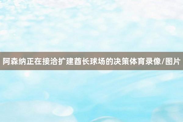 阿森纳正在接洽扩建酋长球场的决策体育录像/图片