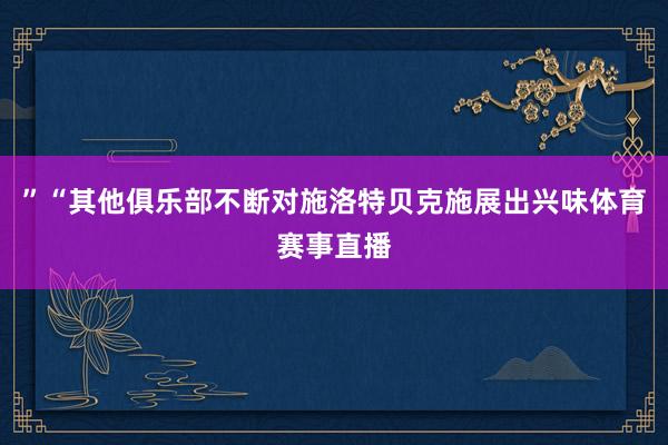 ”“其他俱乐部不断对施洛特贝克施展出兴味体育赛事直播