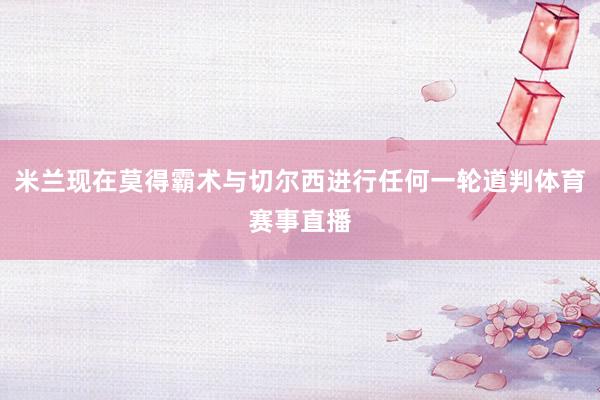 米兰现在莫得霸术与切尔西进行任何一轮道判体育赛事直播