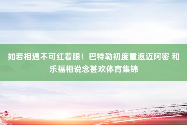 如若相遇不可红着眼！巴特勒初度重返迈阿密 和乐福相说念甚欢体育集锦