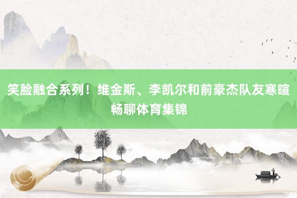 笑脸融合系列！维金斯、李凯尔和前豪杰队友寒暄畅聊体育集锦