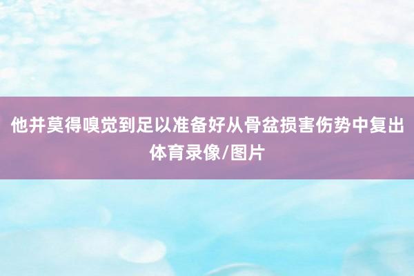 他并莫得嗅觉到足以准备好从骨盆损害伤势中复出体育录像/图片