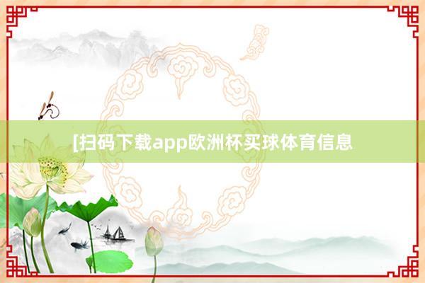 [扫码下载app欧洲杯买球体育信息