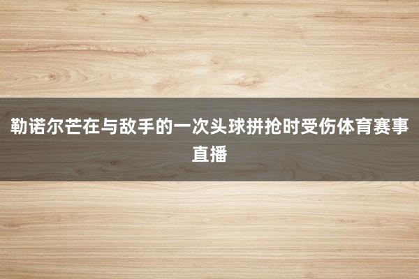 勒诺尔芒在与敌手的一次头球拼抢时受伤体育赛事直播