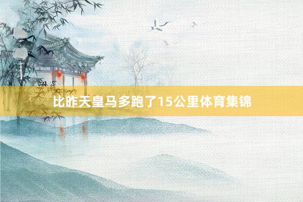 比昨天皇马多跑了15公里体育集锦