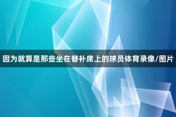 因为就算是那些坐在替补席上的球员体育录像/图片
