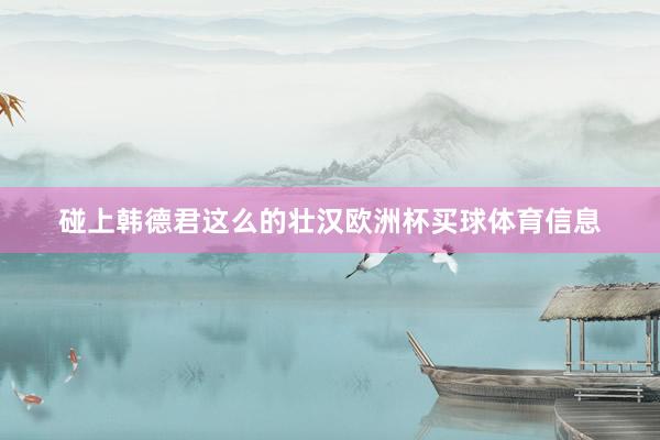 碰上韩德君这么的壮汉欧洲杯买球体育信息