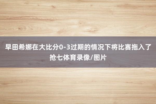 早田希娜在大比分0-3过期的情况下将比赛拖入了抢七体育录像/图片