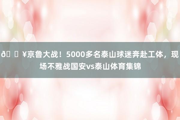🔥京鲁大战！5000多名泰山球迷奔赴工体，现场不雅战国安vs泰山体育集锦