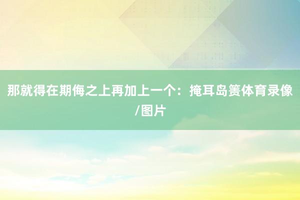 那就得在期侮之上再加上一个：掩耳岛箦体育录像/图片