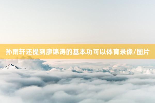 孙雨轩还提到廖锦涛的基本功可以体育录像/图片