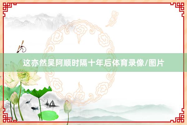 这亦然吴阿顺时隔十年后体育录像/图片