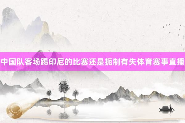 中国队客场踢印尼的比赛还是扼制有失体育赛事直播