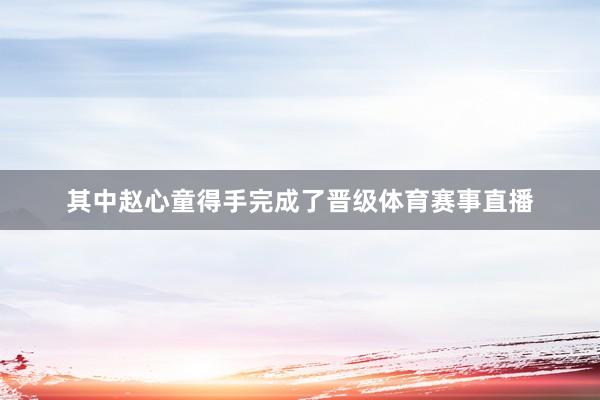 其中赵心童得手完成了晋级体育赛事直播