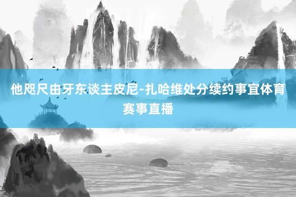 他咫尺由牙东谈主皮尼-扎哈维处分续约事宜体育赛事直播