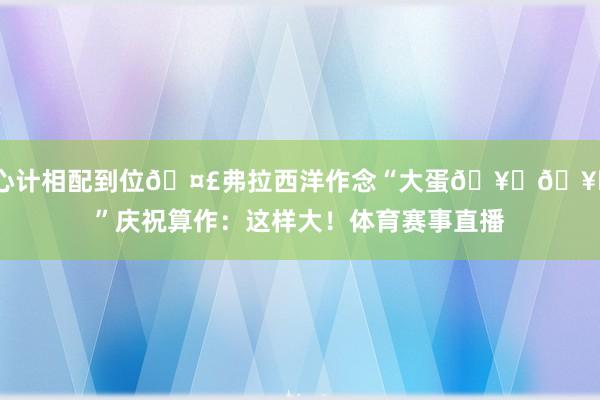 心计相配到位🤣弗拉西洋作念“大蛋🥚🥚”庆祝算作：这样大！体育赛事直播