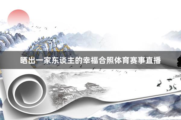 晒出一家东谈主的幸福合照体育赛事直播
