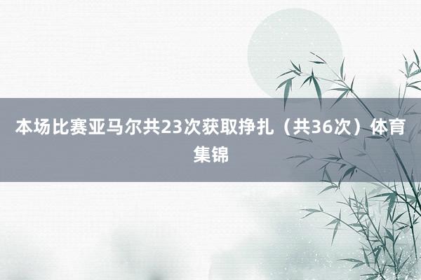 本场比赛亚马尔共23次获取挣扎（共36次）体育集锦