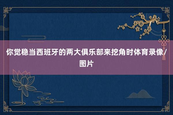 你觉稳当西班牙的两大俱乐部来挖角时体育录像/图片