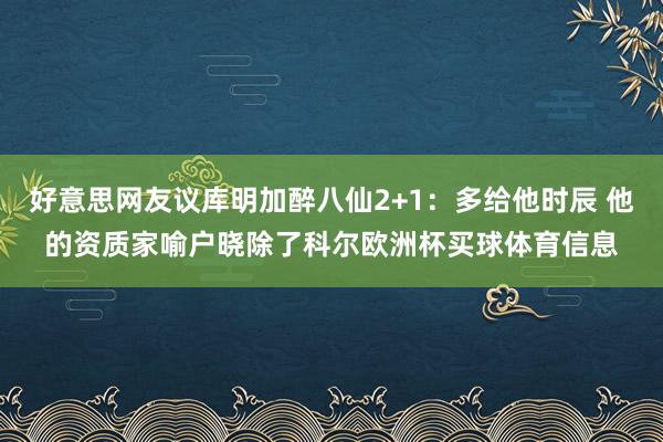 好意思网友议库明加醉八仙2+1：多给他时辰 他的资质家喻户晓除了科尔欧洲杯买球体育信息