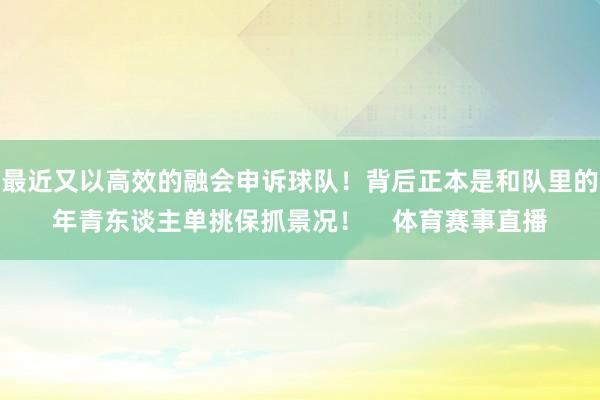 最近又以高效的融会申诉球队！背后正本是和队里的年青东谈主单挑保抓景况！    体育赛事直播