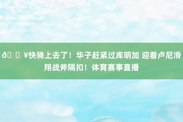 💥快骑上去了！华子赶紧过库明加 迎着卢尼滑翔战斧隔扣！体育赛事直播