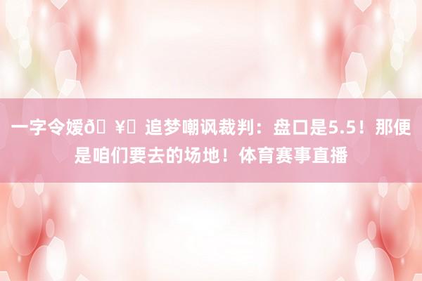 一字令嫒🥊追梦嘲讽裁判：盘口是5.5！那便是咱们要去的场地！体育赛事直播