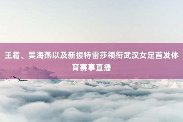 王霜、吴海燕以及新援特雷莎领衔武汉女足首发体育赛事直播