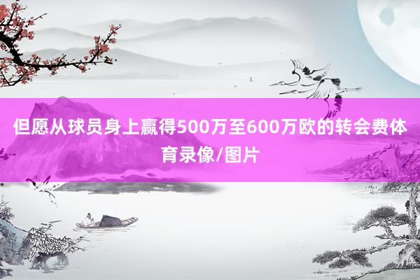 但愿从球员身上赢得500万至600万欧的转会费体育录像/图片