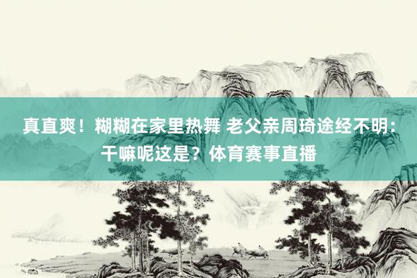 真直爽！糊糊在家里热舞 老父亲周琦途经不明：干嘛呢这是？体育赛事直播