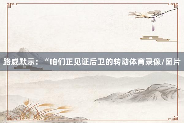 路威默示：“咱们正见证后卫的转动体育录像/图片