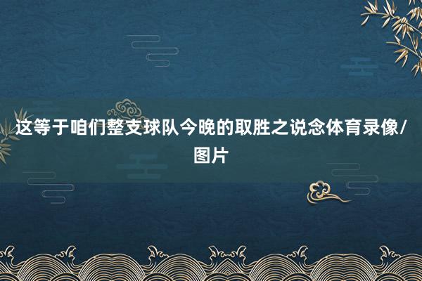 这等于咱们整支球队今晚的取胜之说念体育录像/图片