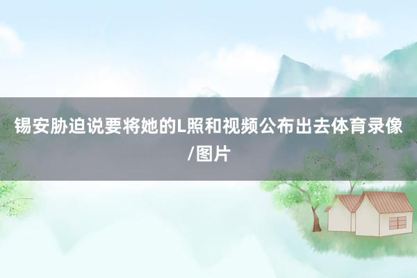 锡安胁迫说要将她的L照和视频公布出去体育录像/图片