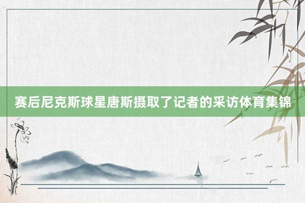 赛后尼克斯球星唐斯摄取了记者的采访体育集锦