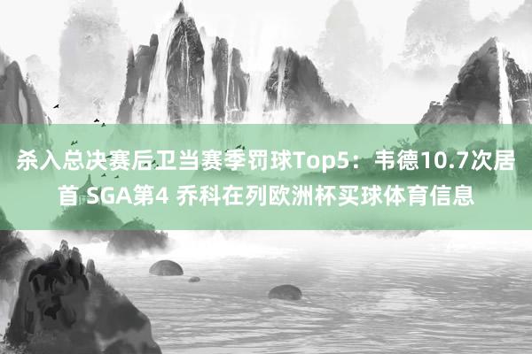 杀入总决赛后卫当赛季罚球Top5：韦德10.7次居首 SGA第4 乔科在列欧洲杯买球体育信息