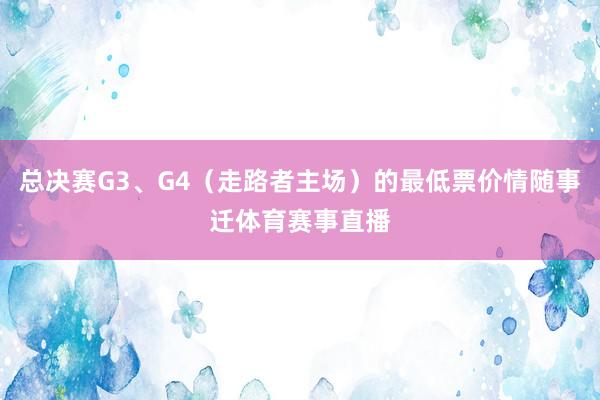 总决赛G3、G4（走路者主场）的最低票价情随事迁体育赛事直播