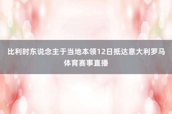 比利时东说念主于当地本领12日抵达意大利罗马体育赛事直播